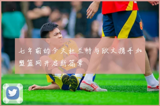七年前的今天杜兰特与欧文携手加盟篮网开启新篇章