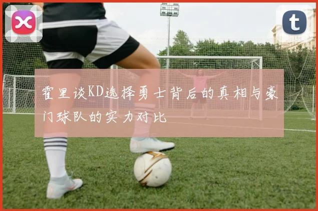 霍里谈KD选择勇士背后的真相与豪门球队的实力对比