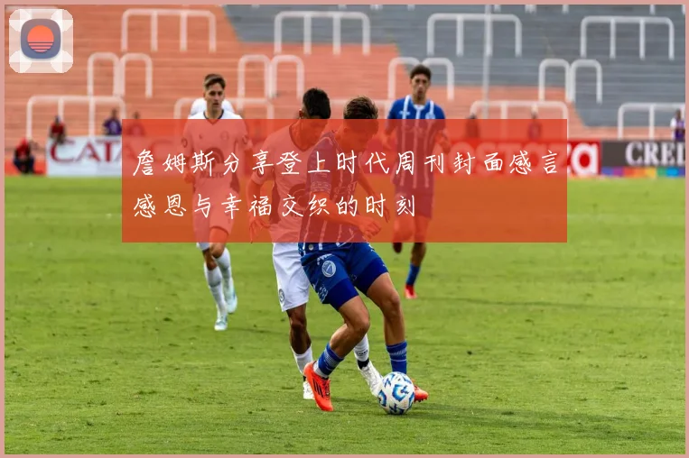 詹姆斯分享登上时代周刊封面感言感恩与幸福交织的时刻