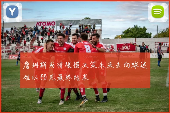 詹姆斯或将缓慢决策未来去向球迷难以预见最终结果