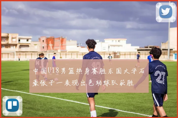 中国U18男篮热身赛胜东国大学石洺豪张子一表现出色助球队获胜