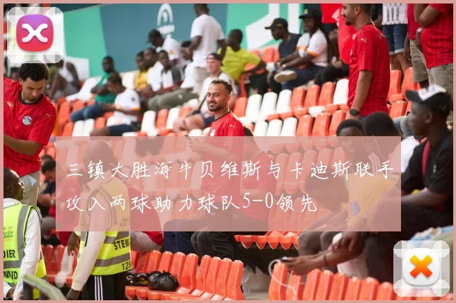 三镇大胜海牛贝维斯与卡迪斯联手攻入两球助力球队5-0领先