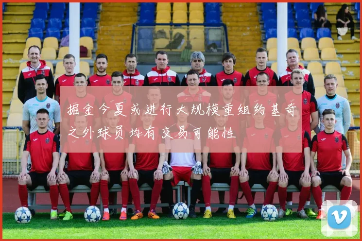 掘金今夏或进行大规模重组约基奇之外球员均有交易可能性