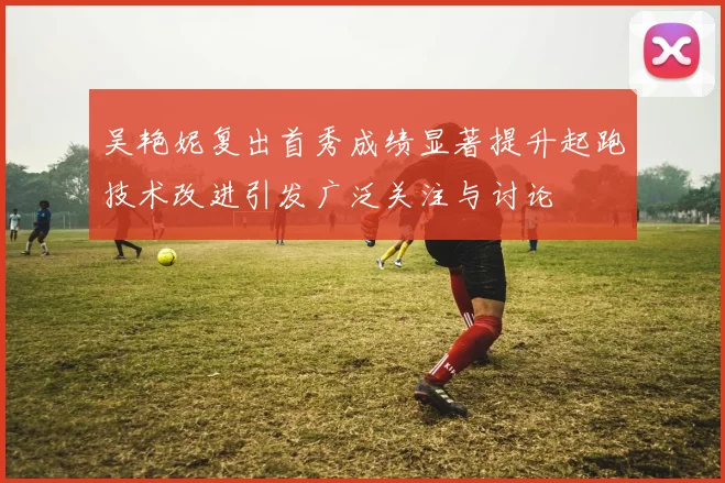 吴艳妮复出首秀成绩显著提升起跑技术改进引发广泛关注与讨论