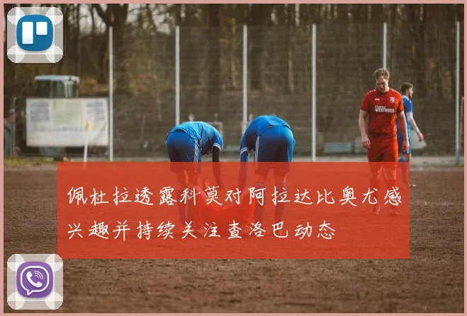 佩杜拉透露科莫对阿拉达比奥尤感兴趣并持续关注查洛巴动态