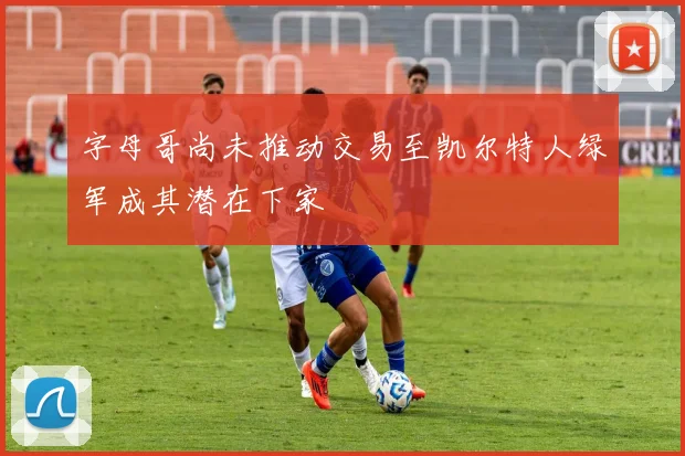字母哥尚未推动交易至凯尔特人绿军成其潜在下家