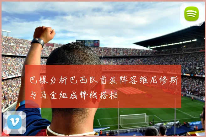 巴媒分析巴西队首发阵容维尼修斯与马金组成锋线搭档