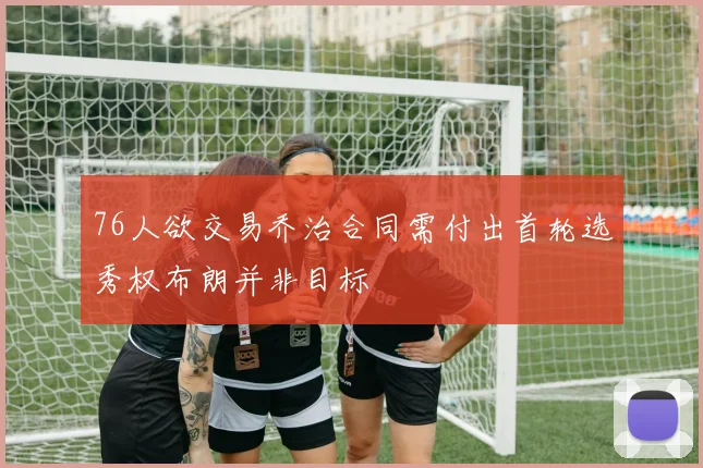 76人欲交易乔治合同需付出首轮选秀权布朗并非目标