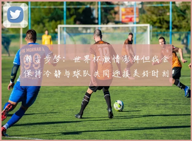 濑古步梦：世界杯激情澎湃但我会保持冷静与球队共同迎接美好时刻