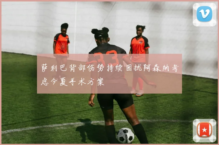 萨利巴背部伤势持续困扰阿森纳考虑今夏手术方案