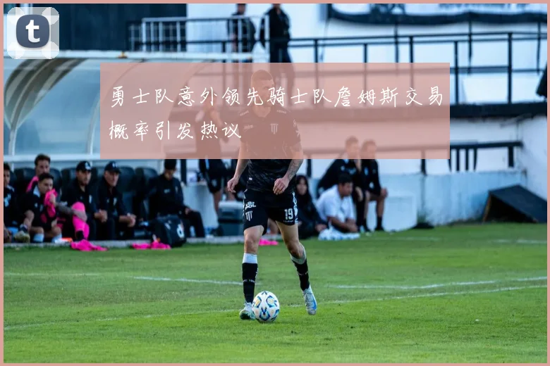 勇士队意外领先骑士队詹姆斯交易概率引发热议